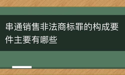 串通销售非法商标罪的构成要件主要有哪些