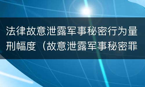 法律故意泄露军事秘密行为量刑幅度（故意泄露军事秘密罪立案标准）