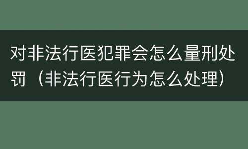 对非法行医犯罪会怎么量刑处罚（非法行医行为怎么处理）