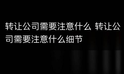 转让公司需要注意什么 转让公司需要注意什么细节