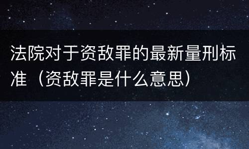 法院对于资敌罪的最新量刑标准（资敌罪是什么意思）