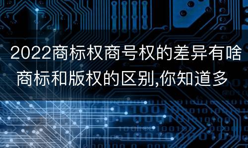 2022商标权商号权的差异有啥 商标和版权的区别,你知道多少?
