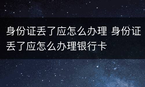 身份证丢了应怎么办理 身份证丢了应怎么办理银行卡