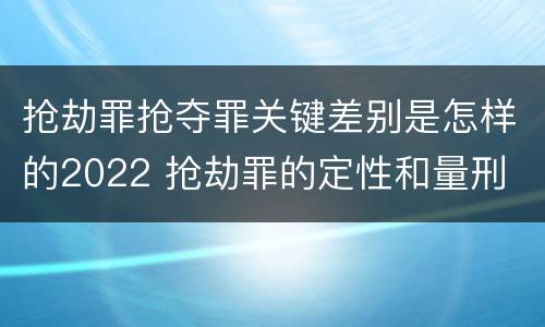 抢劫罪抢夺罪关键差别是怎样的2022 抢劫罪的定性和量刑