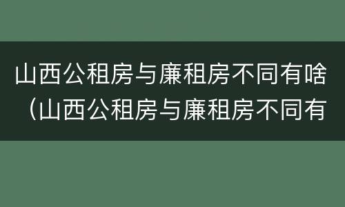 山西公租房与廉租房不同有啥（山西公租房与廉租房不同有啥区别）