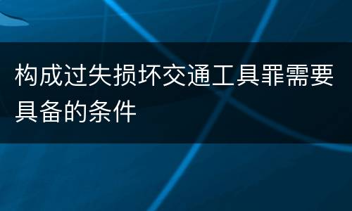 构成过失损坏交通工具罪需要具备的条件
