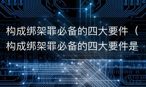 构成绑架罪必备的四大要件（构成绑架罪必备的四大要件是什么）