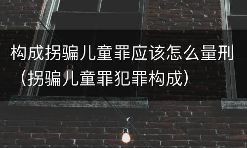 构成拐骗儿童罪应该怎么量刑（拐骗儿童罪犯罪构成）
