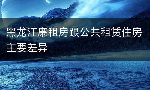 黑龙江廉租房跟公共租赁住房主要差异
