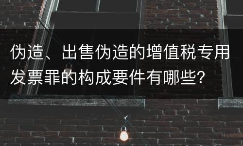 伪造、出售伪造的增值税专用发票罪的构成要件有哪些？