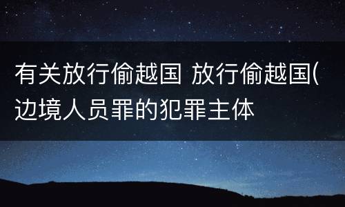 有关放行偷越国 放行偷越国(边境人员罪的犯罪主体