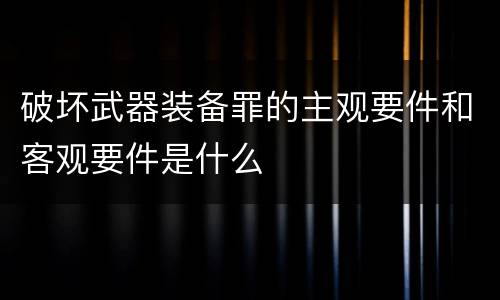 破坏武器装备罪的主观要件和客观要件是什么