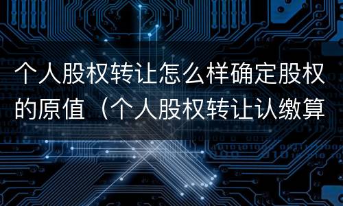 个人股权转让怎么样确定股权的原值（个人股权转让认缴算股权原值吗）