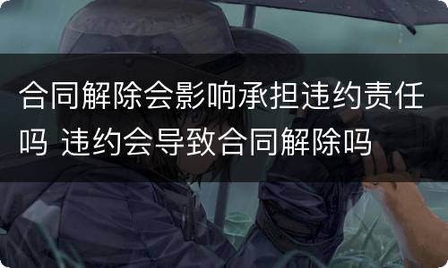 合同解除会影响承担违约责任吗 违约会导致合同解除吗