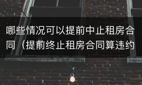 哪些情况可以提前中止租房合同（提前终止租房合同算违约么）