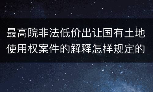 最高院非法低价出让国有土地使用权案件的解释怎样规定的