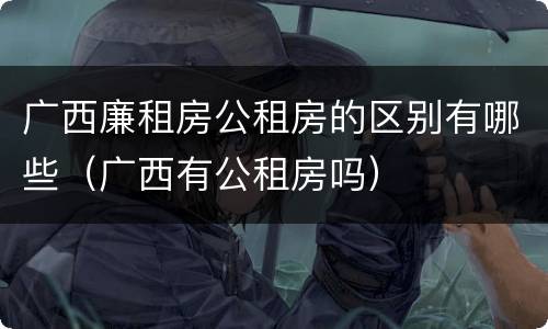 广西廉租房公租房的区别有哪些（广西有公租房吗）