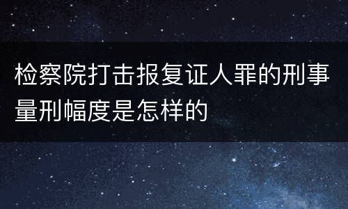 检察院打击报复证人罪的刑事量刑幅度是怎样的