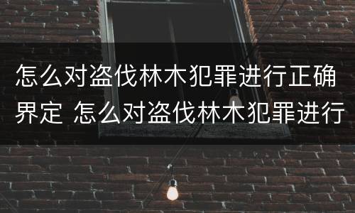 怎么对盗伐林木犯罪进行正确界定 怎么对盗伐林木犯罪进行正确界定处罚