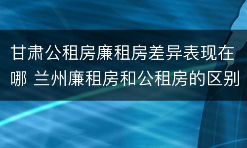 甘肃公租房廉租房差异表现在哪 兰州廉租房和公租房的区别