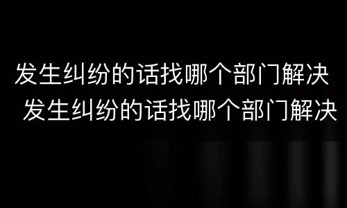 发生纠纷的话找哪个部门解决 发生纠纷的话找哪个部门解决问题