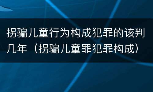 拐骗儿童行为构成犯罪的该判几年（拐骗儿童罪犯罪构成）