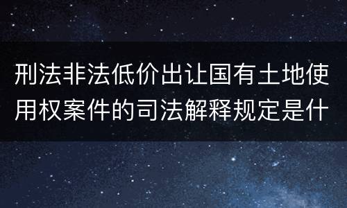 刑法非法低价出让国有土地使用权案件的司法解释规定是什么