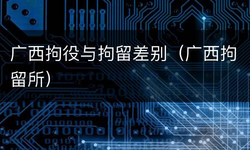 广西拘役与拘留差别（广西拘留所）