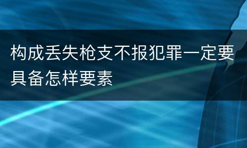 构成丢失枪支不报犯罪一定要具备怎样要素