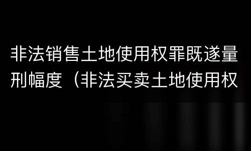 非法销售土地使用权罪既遂量刑幅度（非法买卖土地使用权罪立案标准）