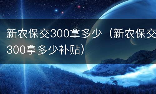 新农保交300拿多少（新农保交300拿多少补贴）