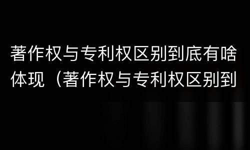 著作权与专利权区别到底有啥体现（著作权与专利权区别到底有啥体现呢）