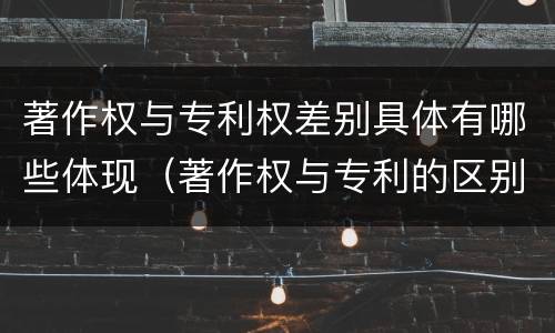 著作权与专利权差别具体有哪些体现（著作权与专利的区别）
