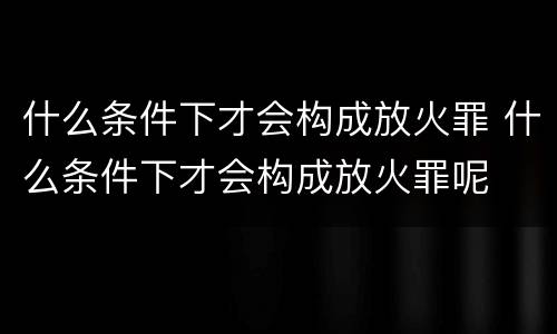 什么条件下才会构成放火罪 什么条件下才会构成放火罪呢