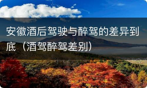 安徽酒后驾驶与醉驾的差异到底（酒驾醉驾差别）