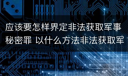 应该要怎样界定非法获取军事秘密罪 以什么方法非法获取军事秘密的构成非法获取军事秘密罪