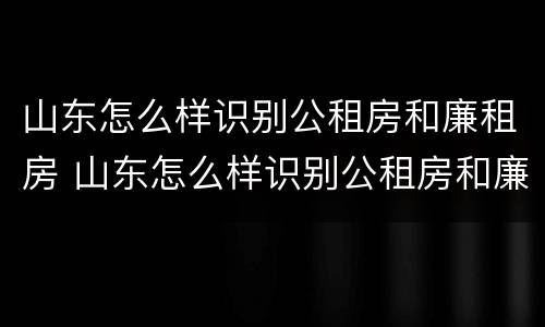 山东怎么样识别公租房和廉租房 山东怎么样识别公租房和廉租房的区别