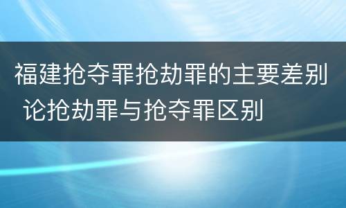 福建抢夺罪抢劫罪的主要差别 论抢劫罪与抢夺罪区别