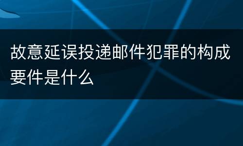 故意延误投递邮件犯罪的构成要件是什么