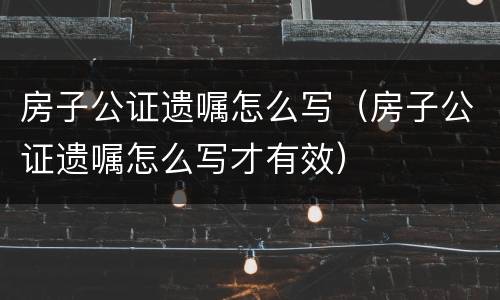 房子公证遗嘱怎么写（房子公证遗嘱怎么写才有效）