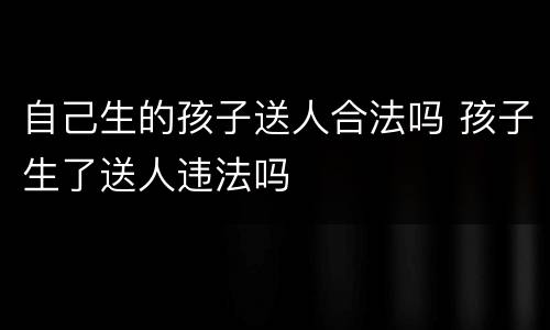 自己生的孩子送人合法吗 孩子生了送人违法吗