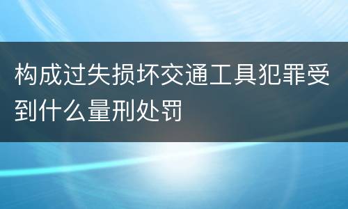 构成过失损坏交通工具犯罪受到什么量刑处罚