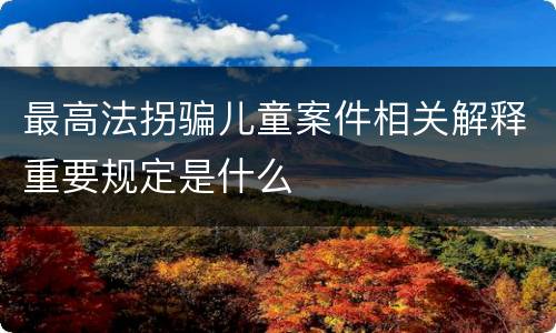 最高法拐骗儿童案件相关解释重要规定是什么