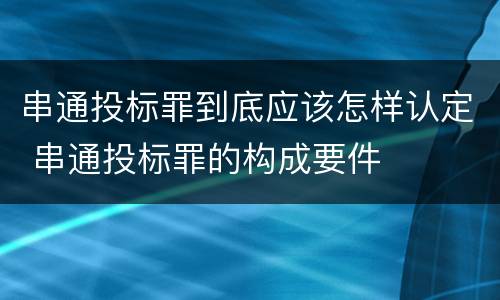 串通投标罪到底应该怎样认定 串通投标罪的构成要件