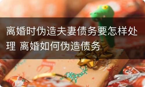 离婚时伪造夫妻债务要怎样处理 离婚如何伪造债务