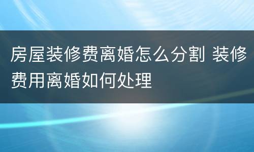 房屋装修费离婚怎么分割 装修费用离婚如何处理