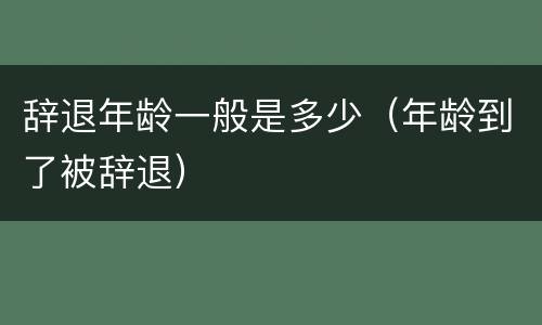 辞退年龄一般是多少（年龄到了被辞退）