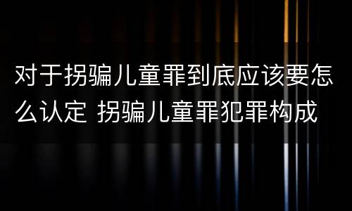 对于拐骗儿童罪到底应该要怎么认定 拐骗儿童罪犯罪构成