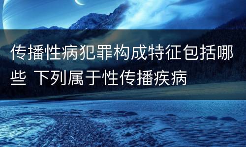 传播性病犯罪构成特征包括哪些 下列属于性传播疾病