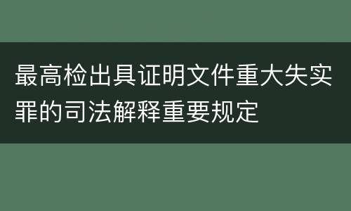 最高检出具证明文件重大失实罪的司法解释重要规定